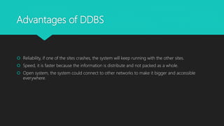 Advantages of DDBS
 Reliability, if one of the sites crashes, the system will keep running with the other sites.
 Speed, it is faster because the information is distribute and not packed as a whole.
 Open system, the system could connect to other networks to make it bigger and accessible
everywhere.
 