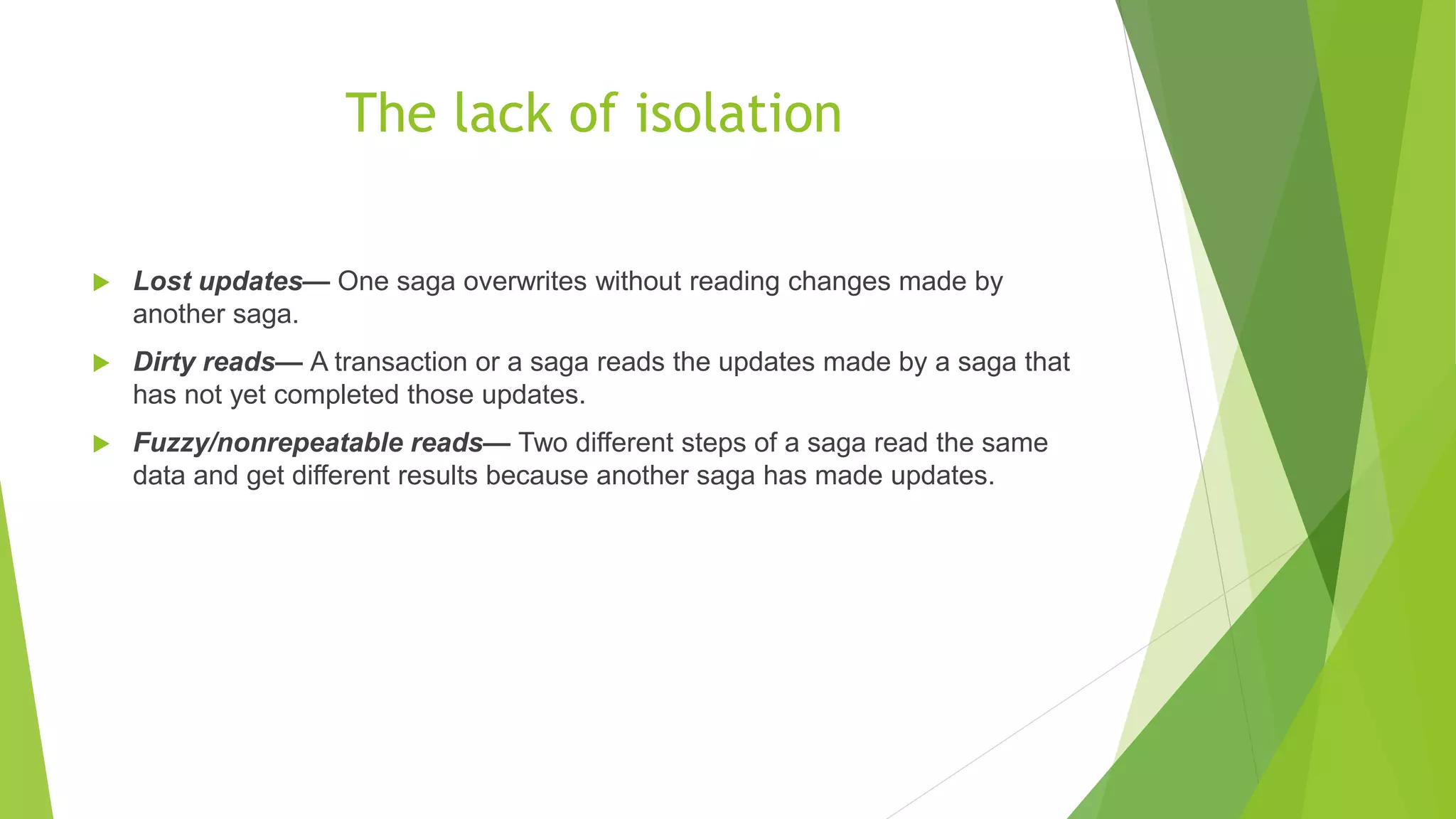 The lack of isolation  Lost updates— One saga overwrites without reading changes made by another saga.  Dirty reads— A transaction or a saga reads the updates made by a saga that has not yet completed those updates.  Fuzzy/nonrepeatable reads— Two different steps of a saga read the same data and get different results because another saga has made updates. 