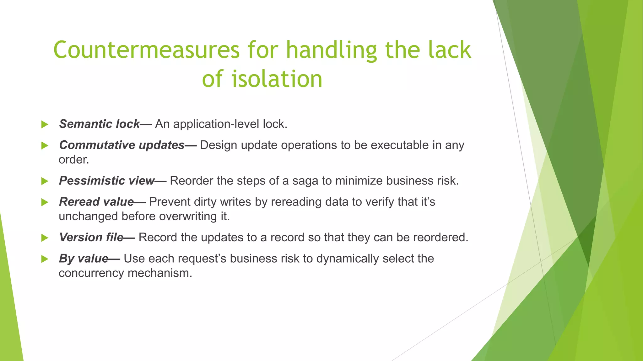 Countermeasures for handling the lack of isolation  Semantic lock— An application-level lock.  Commutative updates— Design update operations to be executable in any order.  Pessimistic view— Reorder the steps of a saga to minimize business risk.  Reread value— Prevent dirty writes by rereading data to verify that it’s unchanged before overwriting it.  Version file— Record the updates to a record so that they can be reordered.  By value— Use each request’s business risk to dynamically select the concurrency mechanism. 