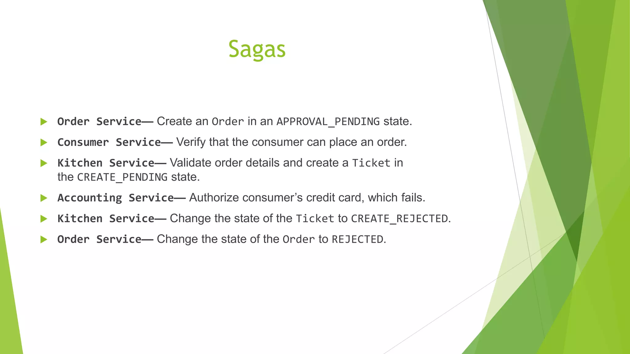 Sagas  Order Service— Create an Order in an APPROVAL_PENDING state.  Consumer Service— Verify that the consumer can place an order.  Kitchen Service— Validate order details and create a Ticket in the CREATE_PENDING state.  Accounting Service— Authorize consumer’s credit card, which fails.  Kitchen Service— Change the state of the Ticket to CREATE_REJECTED.  Order Service— Change the state of the Order to REJECTED. 