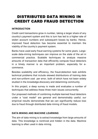 DISTRIBUTED DATA MINING IN
  CREDIT CARD FRAUD DETECTION
INTRODUCTION
Credit card transactions grow in number, taking a larger share of any
country’s payment system and this is turn has led to a higher rate of
stolen account numbers and subsequent losses by banks. Hence,
improved fraud detection has become essential to maintain the
viability of the country’s payment system.
Banks have used early fraud warning systems for some years. Large-
scale data-mining techniques can improve on the state of the art in
commercial practice. Scalable techniques to analyze massive
amounts of transaction data that efficiently compute fraud detectors
in a timely manner is an important problem, especially for e-
commerce.
Besides scalability and efficiency, the fraud-detection task exhibits
technical problems that include skewed distributions of training data
and non-uniform cost per error, both of which have not been widely
studied in the knowledge-discovery and datamining community.
In this project, a deep survey is made and evaluates a number of
techniques that address these three main issues concurrently.
Our proposed methods of combining multiple learned fraud detectors
under a “cost model” are general and demonstrably useful; our
empirical results demonstrate that we can significantly reduce loss
due to fraud through distributed data mining of fraud models.


DATA MINING AND MACHINE LEARNING
The aim of data mining is to extract knowledge from large amounts of
data. This knowledge is nontrivial and hidden in the data. Machine
learning is often used in data mining.
 