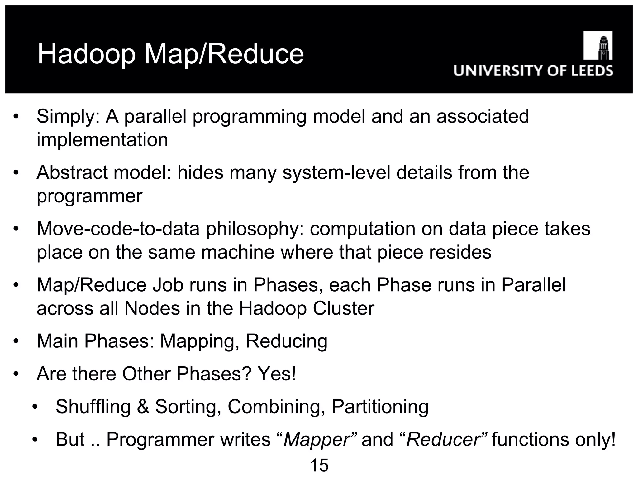 Hadoop Map/Reduce

• Simply: A parallel programming model and an associated
  implementation
• Abstract model: hides many system-level details from the
  programmer
• Move-code-to-data philosophy: computation on data piece takes
  place on the same machine where that piece resides
• Map/Reduce Job runs in Phases, each Phase runs in Parallel
  across all Nodes in the Hadoop Cluster
• Main Phases: Mapping, Reducing
• Are there Other Phases? Yes!
  • Shuffling & Sorting, Combining, Partitioning
  • But .. Programmer writes “Mapper” and “Reducer” functions only!
                                  15
 