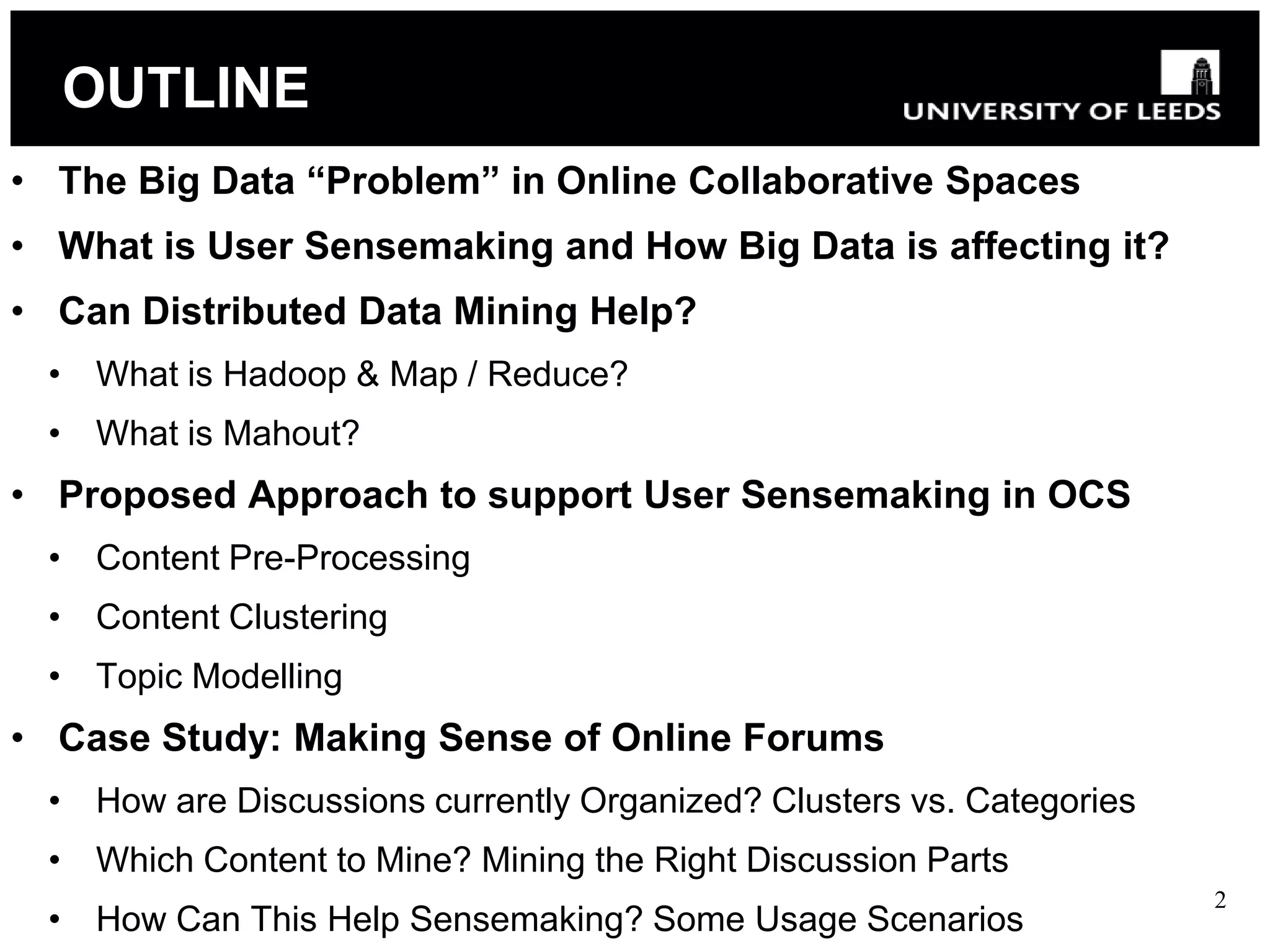 OUTLINE
• The Big Data “Problem” in Online Collaborative Spaces
• What is User Sensemaking and How Big Data is affecting it?
• Can Distributed Data Mining Help?
 • What is Hadoop & Map / Reduce?
 • What is Mahout?
• Proposed Approach to support User Sensemaking in OCS
 • Content Pre-Processing
 • Content Clustering
 • Topic Modelling
• Case Study: Making Sense of Online Forums
 • How are Discussions currently Organized? Clusters vs. Categories
 • Which Content to Mine? Mining the Right Discussion Parts
                                                                      2
 • How Can This Help Sensemaking? Some Usage Scenarios
 
