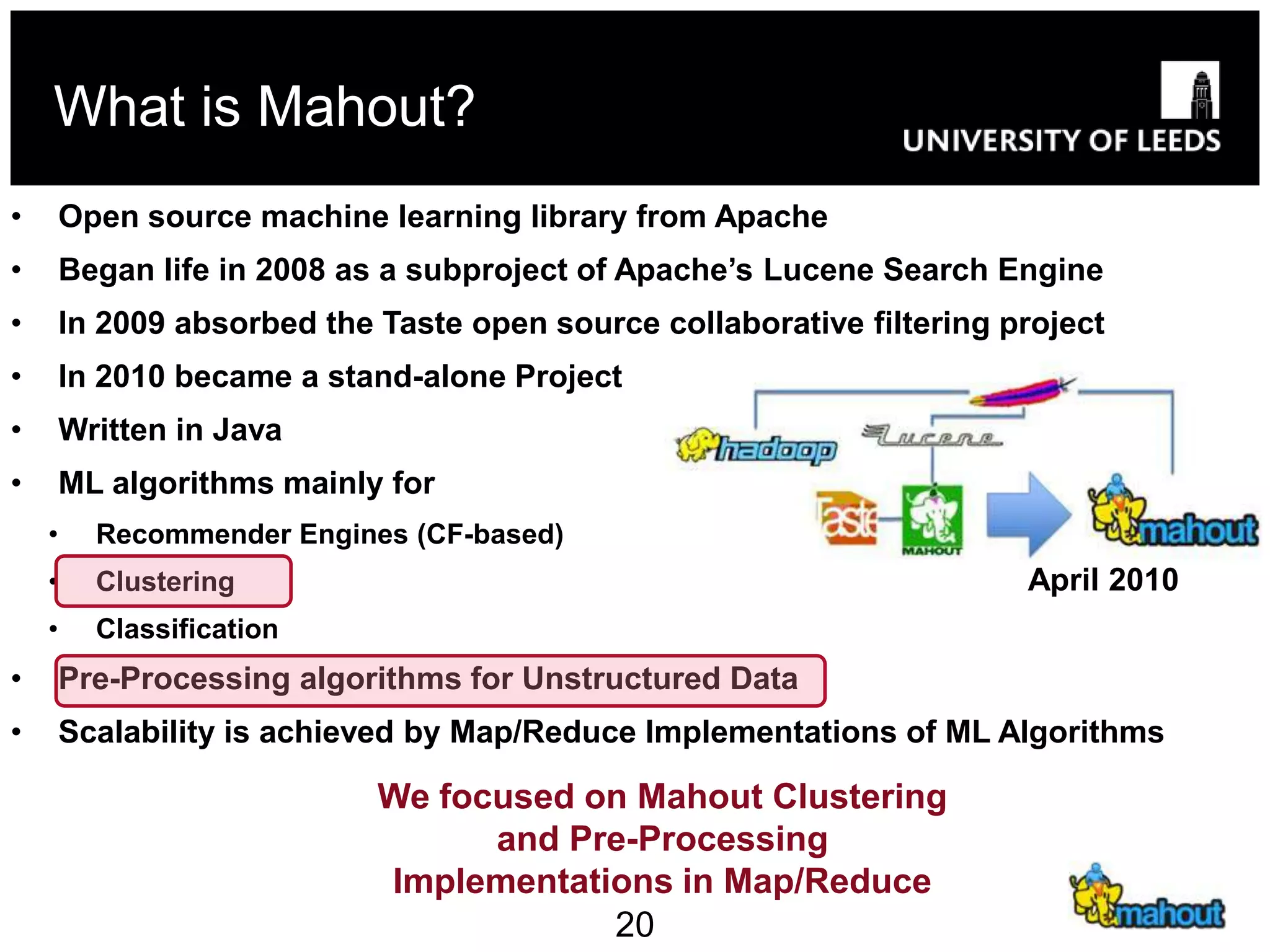 What is Mahout?
•       Open source machine learning library from Apache
•       Began life in 2008 as a subproject of Apache’s Lucene Search Engine
•       In 2009 absorbed the Taste open source collaborative filtering project
•       In 2010 became a stand-alone Project
•       Written in Java
•       ML algorithms mainly for
    •     Recommender Engines (CF-based)
    •     Clustering                                                    April 2010
    •     Classification
•       Pre-Processing algorithms for Unstructured Data
•       Scalability is achieved by Map/Reduce Implementations of ML Algorithms

                             We focused on Mahout Clustering
                                   and Pre-Processing
                             Implementations in Map/Reduce
                                         20
 