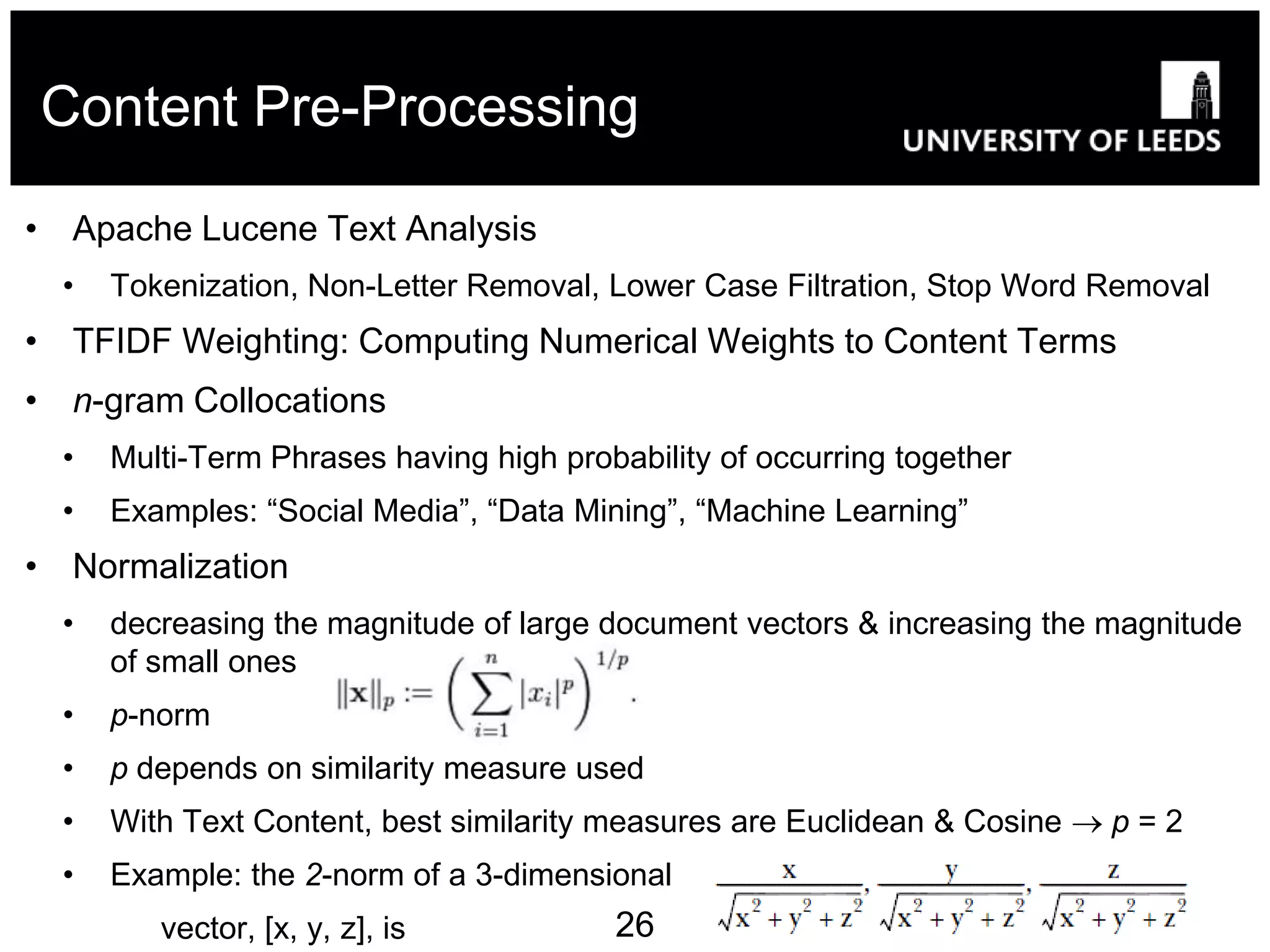 Content Pre-Processing

• Apache Lucene Text Analysis
  •   Tokenization, Non-Letter Removal, Lower Case Filtration, Stop Word Removal
• TFIDF Weighting: Computing Numerical Weights to Content Terms
• n-gram Collocations
  •   Multi-Term Phrases having high probability of occurring together
  •   Examples: “Social Media”, “Data Mining”, “Machine Learning”
• Normalization
  •   decreasing the magnitude of large document vectors & increasing the magnitude
      of small ones
  •   p-norm
  •   p depends on similarity measure used
  •   With Text Content, best similarity measures are Euclidean & Cosine  p = 2
  •   Example: the 2-norm of a 3-dimensional
         vector, [x, y, z], is           26
 