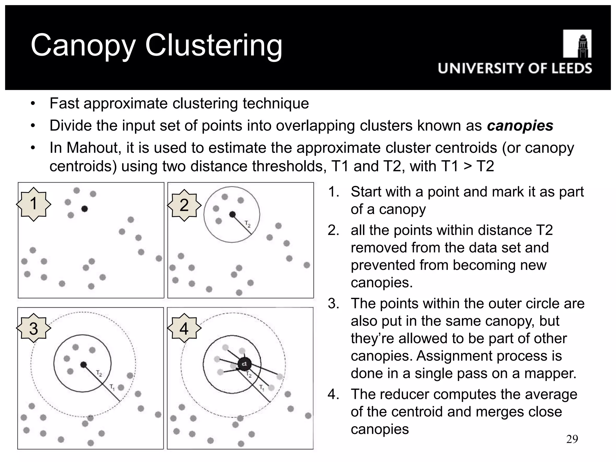Canopy Clustering
• Fast approximate clustering technique
• Divide the input set of points into overlapping clusters known as canopies
• In Mahout, it is used to estimate the approximate cluster centroids (or canopy
  centroids) using two distance thresholds, T1 and T2, with T1 > T2
                                           1. Start with a point and mark it as part
1                    2                        of a canopy
                                           2. all the points within distance T2
                                              removed from the data set and
                                              prevented from becoming new
                                              canopies.
                                           3. The points within the outer circle are
                                              also put in the same canopy, but
3                    4                        they’re allowed to be part of other
                                              canopies. Assignment process is
                                              done in a single pass on a mapper.
                                           4. The reducer computes the average
                                              of the centroid and merges close
                                              canopies
                                                                                 29
 