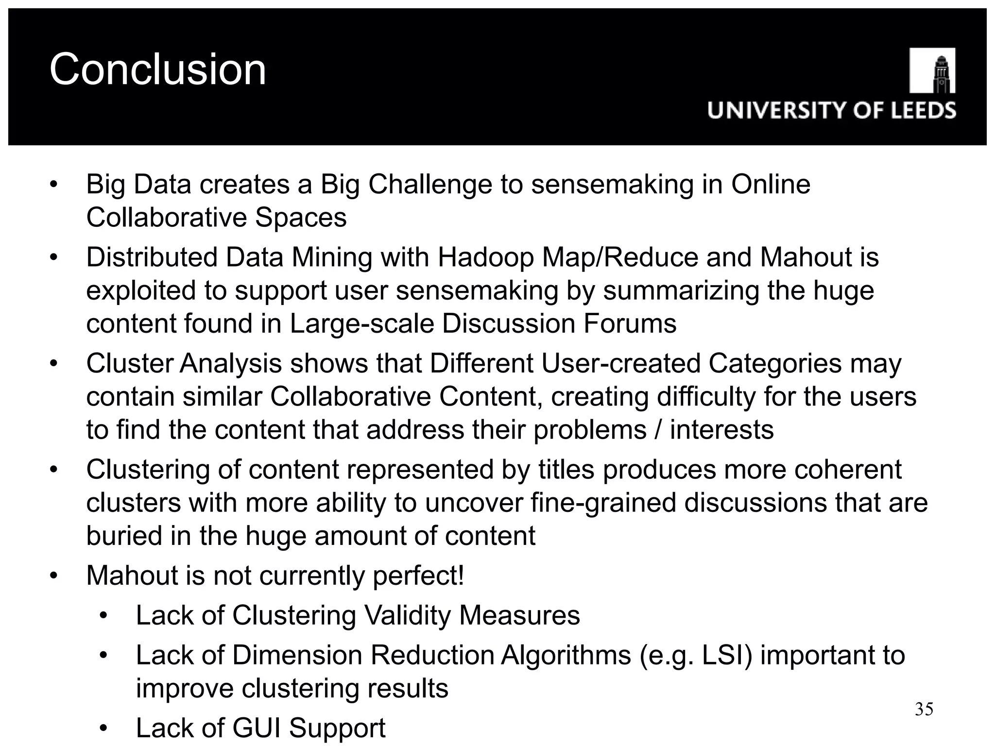 Conclusion

• Big Data creates a Big Challenge to sensemaking in Online
  Collaborative Spaces
• Distributed Data Mining with Hadoop Map/Reduce and Mahout is
  exploited to support user sensemaking by summarizing the huge
  content found in Large-scale Discussion Forums
• Cluster Analysis shows that Different User-created Categories may
  contain similar Collaborative Content, creating difficulty for the users
  to find the content that address their problems / interests
• Clustering of content represented by titles produces more coherent
  clusters with more ability to uncover fine-grained discussions that are
  buried in the huge amount of content
• Mahout is not currently perfect!
   • Lack of Clustering Validity Measures
   • Lack of Dimension Reduction Algorithms (e.g. LSI) important to
       improve clustering results
                                                                          35
   • Lack of GUI Support
 