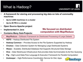 What is Hadoop?
•       A framework for storing and processing big data on lots of commodity
        machines
    •     Up to 4,000 machines in a cluster
    •     Up to 20 PB in a cluster
•       Open Source Apache project
•       Implemented in Java                         We focused on distributed
                                                  computation with Map/Reduce
•       Contains Many Sub-Projects:
    •     Map/Reduce – Software Framework for Distributed Processing of Large Dataets
    •     HDFS – Hadoop Distributed File System
    •     Hadoop Common – Provides Access to the File Systems Supported by Hadoop
    •     Chukwa – Data Collection System for Managing Large Distributed Systems
    •     Hbase – Scalable, Distributed Database that Supports Structured Data Storage
    •     Hive – Data Warehouse Infrastructure that provides Data Summarization & Ad Hoc Querying
    •     Pig – High-Level Data-Flow Language & Execution Framework for Parallel Computation
    •     Zookeeper – High-Performance Coordination Service for Dist. Apps.
                                                  12
 