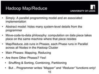 Hadoop Map/Reduce

• Simply: A parallel programming model and an associated
  implementation
• Abstract model: hides many system-level details from the
  programmer
• Move-code-to-data philosophy: computation on data piece takes
  place on the same machine where that piece resides
• Map/Reduce Job runs in Phases, each Phase runs in Parallel
  across all Nodes in the Hadoop Cluster
• Main Phases: Mapping, Reducing
• Are there Other Phases? Yes!
  • Shuffling & Sorting, Combining, Partitioning
  • But .. Programmer writes “Mapper” and “Reducer” functions only!
                                  15
 