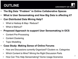 OUTLINE
• The Big Data “Problem” in Online Collaborative Spaces
• What is User Sensemaking and How Big Data is affecting it?
• Can Distributed Data Mining Help?
 • What is Hadoop & Map / Reduce?
 • What is Mahout?
• Proposed Approach to support User Sensemaking in OCS
 • Content Pre-Processing
 • Content Clustering
 • Topic Modelling
• Case Study: Making Sense of Online Forums
 • How are Discussions currently Organized? Clusters vs. Categories
 • Which Content to Mine? Mining the Right Discussion Parts
                                                                      2
 • How Can This Help Sensemaking? Some Usage Scenarios
 