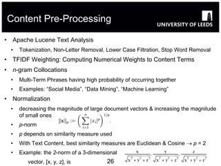 Content Pre-Processing

• Apache Lucene Text Analysis
  •   Tokenization, Non-Letter Removal, Lower Case Filtration, Stop Word Removal
• TFIDF Weighting: Computing Numerical Weights to Content Terms
• n-gram Collocations
  •   Multi-Term Phrases having high probability of occurring together
  •   Examples: “Social Media”, “Data Mining”, “Machine Learning”
• Normalization
  •   decreasing the magnitude of large document vectors & increasing the magnitude
      of small ones
  •   p-norm
  •   p depends on similarity measure used
  •   With Text Content, best similarity measures are Euclidean & Cosine  p = 2
  •   Example: the 2-norm of a 3-dimensional
         vector, [x, y, z], is           26
 