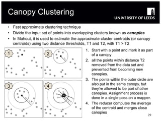 Canopy Clustering
• Fast approximate clustering technique
• Divide the input set of points into overlapping clusters known as canopies
• In Mahout, it is used to estimate the approximate cluster centroids (or canopy
  centroids) using two distance thresholds, T1 and T2, with T1 > T2
                                           1. Start with a point and mark it as part
1                    2                        of a canopy
                                           2. all the points within distance T2
                                              removed from the data set and
                                              prevented from becoming new
                                              canopies.
                                           3. The points within the outer circle are
                                              also put in the same canopy, but
3                    4                        they’re allowed to be part of other
                                              canopies. Assignment process is
                                              done in a single pass on a mapper.
                                           4. The reducer computes the average
                                              of the centroid and merges close
                                              canopies
                                                                                 29
 