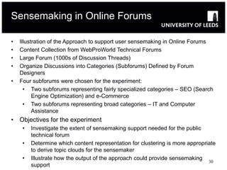 Sensemaking in Online Forums

•   Illustration of the Approach to support user sensemaking in Online Forums
•   Content Collection from WebProWorld Technical Forums
•   Large Forum (1000s of Discussion Threads)
•   Organize Discussions into Categories (Subforums) Defined by Forum
    Designers
•   Four subforums were chosen for the experiment:
      • Two subforums representing fairly specialized categories – SEO (Search
          Engine Optimization) and e-Commerce
      • Two subforums representing broad categories – IT and Computer
          Assistance
• Objectives for the experiment
     •   Investigate the extent of sensemaking support needed for the public
         technical forum
     •   Determine which content representation for clustering is more appropriate
         to derive topic clouds for the sensemaker
     •   Illustrate how the output of the approach could provide sensemaking
                                                                               30
         support
 