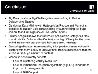 Conclusion

• Big Data creates a Big Challenge to sensemaking in Online
  Collaborative Spaces
• Distributed Data Mining with Hadoop Map/Reduce and Mahout is
  exploited to support user sensemaking by summarizing the huge
  content found in Large-scale Discussion Forums
• Cluster Analysis shows that Different User-created Categories may
  contain similar Collaborative Content, creating difficulty for the users
  to find the content that address their problems / interests
• Clustering of content represented by titles produces more coherent
  clusters with more ability to uncover fine-grained discussions that are
  buried in the huge amount of content
• Mahout is not currently perfect!
   • Lack of Clustering Validity Measures
   • Lack of Dimension Reduction Algorithms (e.g. LSI) important to
       improve clustering results
                                                                          35
   • Lack of GUI Support
 