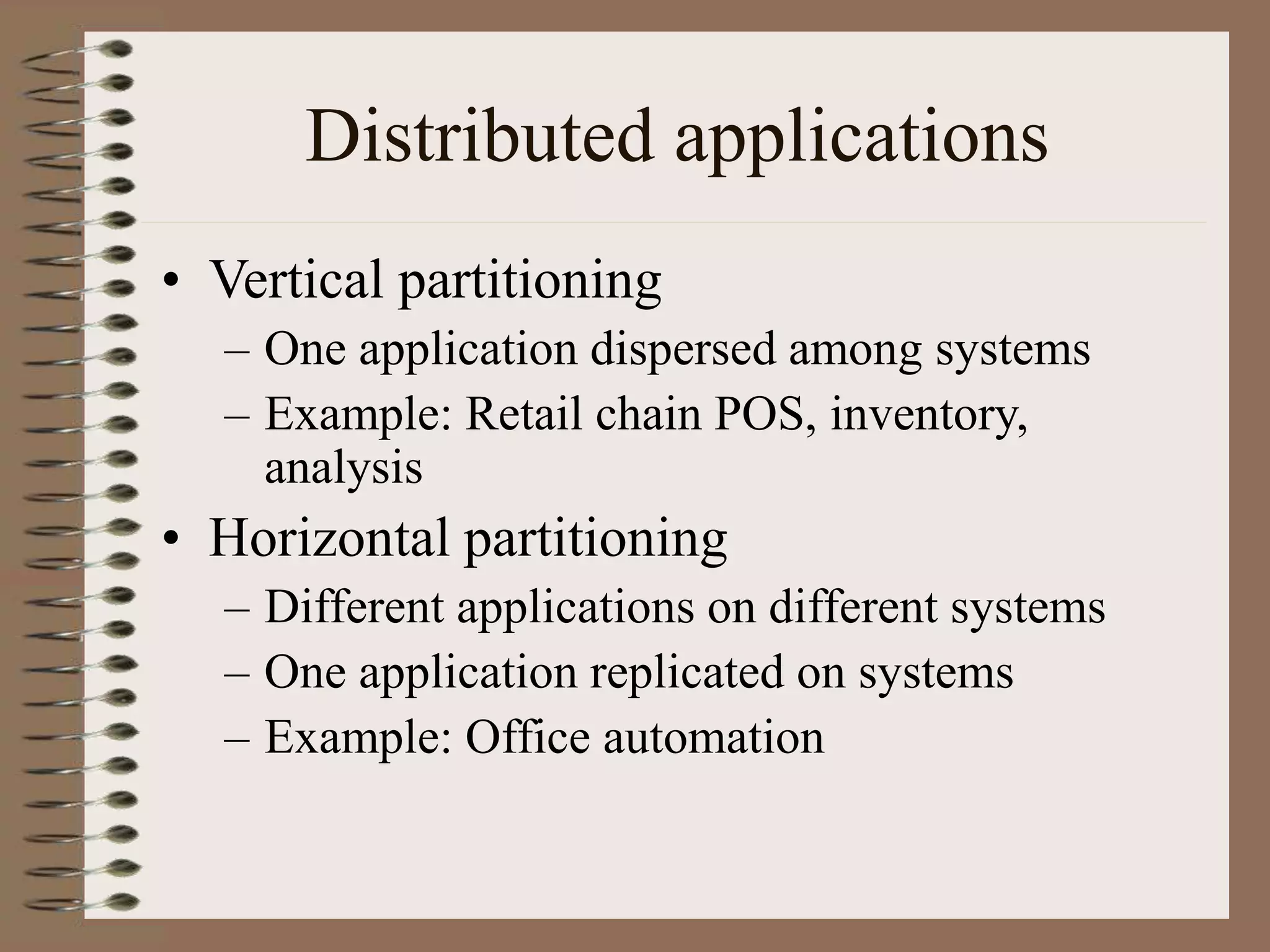 Distributed applications
• Vertical partitioning
– One application dispersed among systems
– Example: Retail chain POS, inventory,
analysis
• Horizontal partitioning
– Different applications on different systems
– One application replicated on systems
– Example: Office automation
 