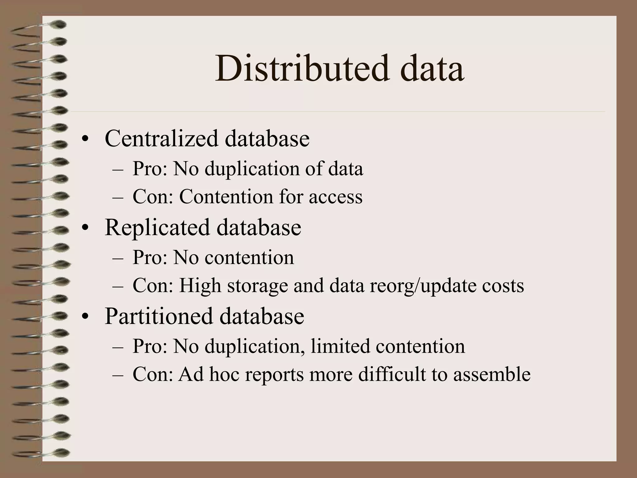 Distributed data
• Centralized database
– Pro: No duplication of data
– Con: Contention for access
• Replicated database
– Pro: No contention
– Con: High storage and data reorg/update costs
• Partitioned database
– Pro: No duplication, limited contention
– Con: Ad hoc reports more difficult to assemble
 