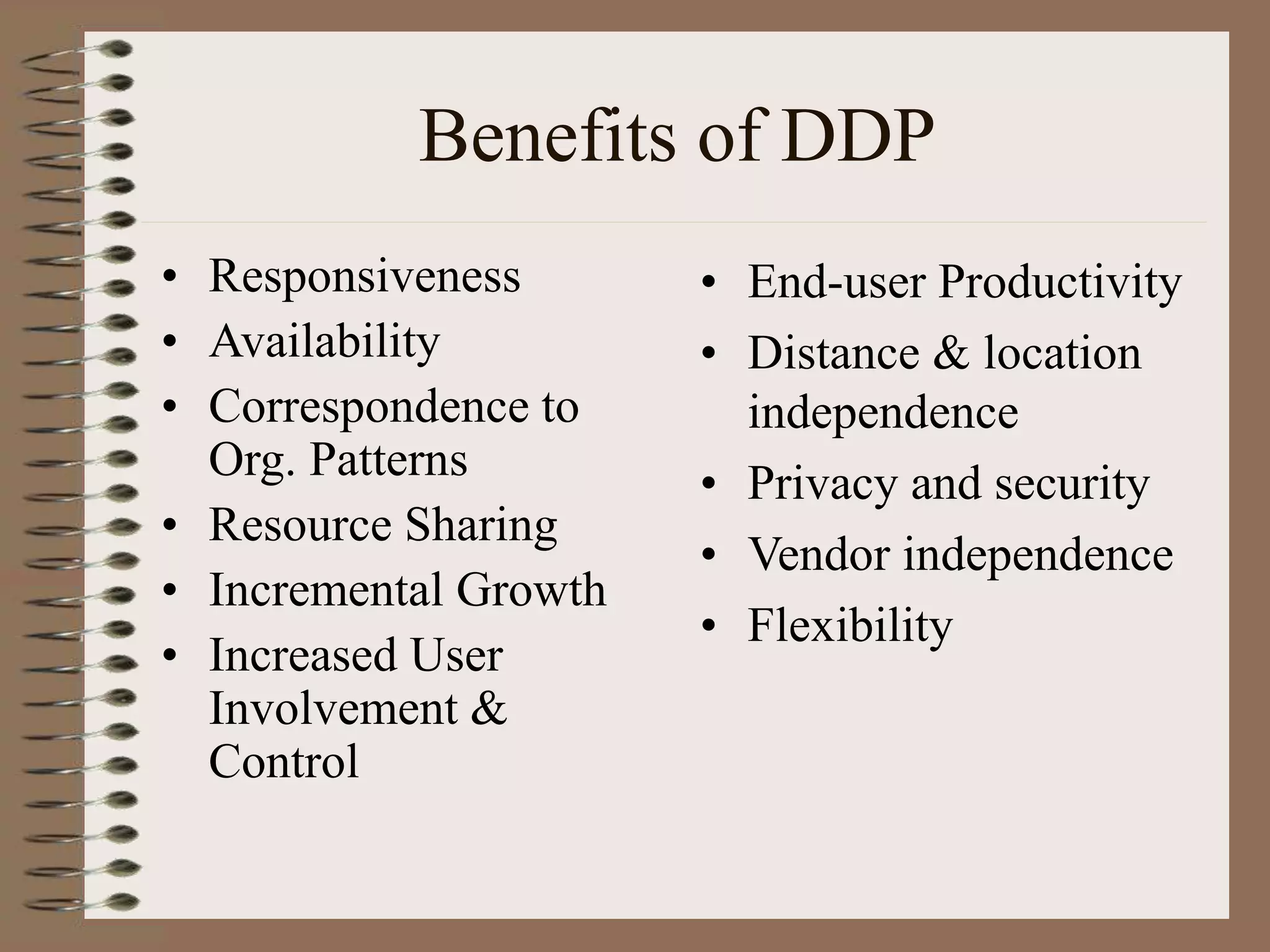 Benefits of DDP
• Responsiveness
• Availability
• Correspondence to
Org. Patterns
• Resource Sharing
• Incremental Growth
• Increased User
Involvement &
Control
• End-user Productivity
• Distance & location
independence
• Privacy and security
• Vendor independence
• Flexibility
 