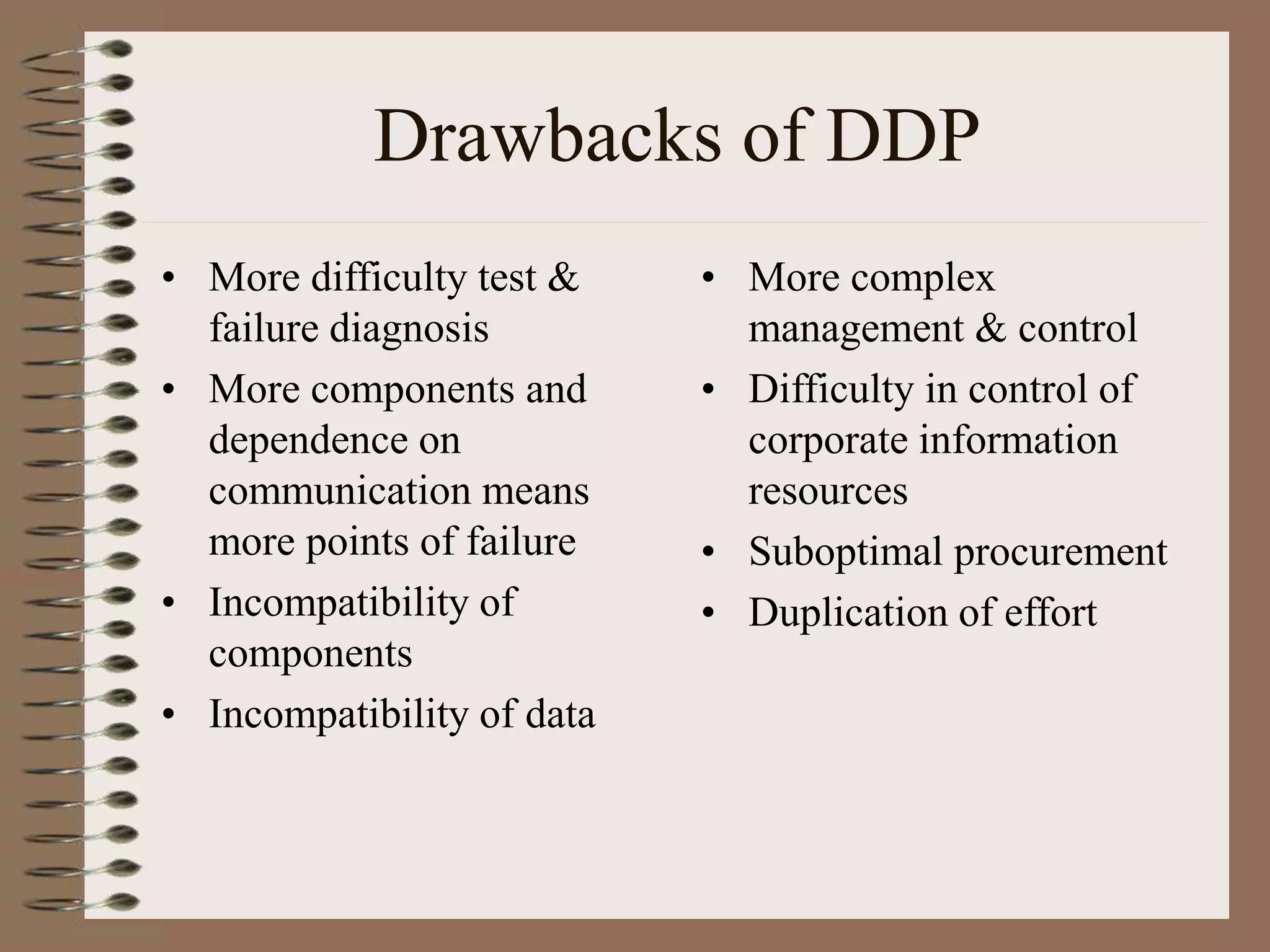 Drawbacks of DDP
• More difficulty test &
failure diagnosis
• More components and
dependence on
communication means
more points of failure
• Incompatibility of
components
• Incompatibility of data
• More complex
management & control
• Difficulty in control of
corporate information
resources
• Suboptimal procurement
• Duplication of effort
 