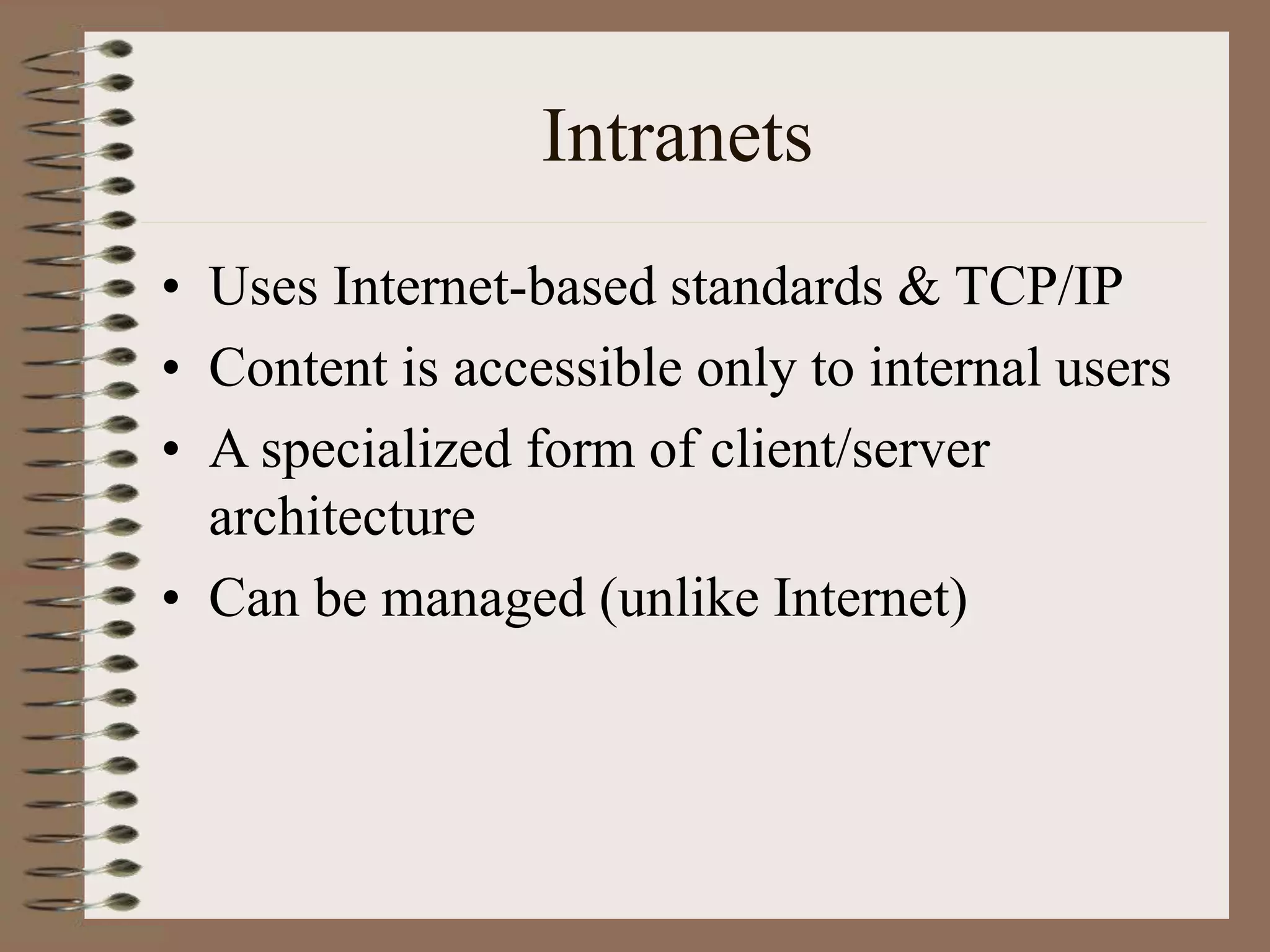 Intranets
• Uses Internet-based standards & TCP/IP
• Content is accessible only to internal users
• A specialized form of client/server
architecture
• Can be managed (unlike Internet)
 