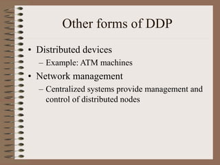 Other forms of DDP
• Distributed devices
– Example: ATM machines
• Network management
– Centralized systems provide management and
control of distributed nodes
 
