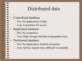 Distributed data
• Centralized database
– Pro: No duplication of data
– Con: Contention for access
• Replicated database
– Pro: No contention
– Con: High storage and data reorg/update costs
• Partitioned database
– Pro: No duplication, limited contention
– Con: Ad hoc reports more difficult to assemble
 