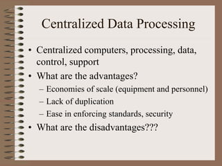 Centralized Data Processing
• Centralized computers, processing, data,
control, support
• What are the advantages?
– Economies of scale (equipment and personnel)
– Lack of duplication
– Ease in enforcing standards, security
• What are the disadvantages???
 
