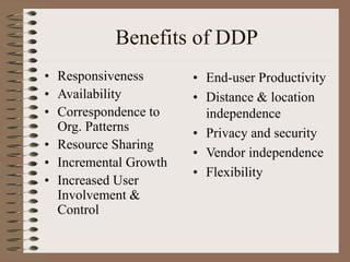 Benefits of DDP
• Responsiveness
• Availability
• Correspondence to
Org. Patterns
• Resource Sharing
• Incremental Growth
• Increased User
Involvement &
Control
• End-user Productivity
• Distance & location
independence
• Privacy and security
• Vendor independence
• Flexibility
 