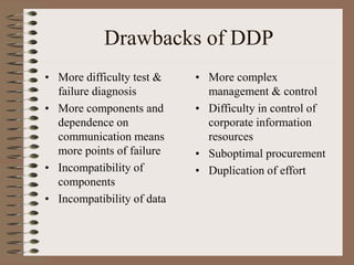 Drawbacks of DDP
• More difficulty test &
failure diagnosis
• More components and
dependence on
communication means
more points of failure
• Incompatibility of
components
• Incompatibility of data
• More complex
management & control
• Difficulty in control of
corporate information
resources
• Suboptimal procurement
• Duplication of effort
 