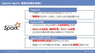 © 2021 NTT DATA Corporation 21
Apache Spark: 複雑な処理も高速に
• 大規模データのための並列分散処理フレームワーク
• 複数台の汎用サーバを使い、全体で大きな問題を解かせる
Sparkとは
• メモリ/CPU/ディスクなどのリソースを効率的に利用
• SQLによる記述、機械学習、ストリーム処理
などの並列分散処理で頻出の処理のライブラリを内包
Sparkの特徴
• 複雑な処理も高速に処理することができる
• 豊富なライブラリや高級APIが付属し、複雑な処理も容易に実装できる
Sparkの登場で実現したこと
 