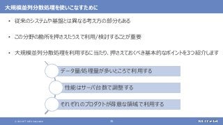 © 2021 NTT DATA Corporation 35
大規模並列分散処理を使いこなすために
• 従来のシステムや基盤とは異なる考え方の部分もある
• この分野の勘所を押さえたうえで利用/検討することが重要
• 大規模並列分散処理を利用するに当たり、押さえておくべき基本的なポイントを3つ紹介します
データ量/処理量が多いところで利用する
性能はサーバ台数で調整する
それぞれのプロダクトが得意な領域で利用する
 