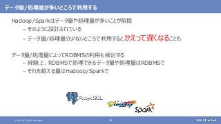 © 2021 NTT DATA Corporation 36
データ量/処理量が多いところで利用する
Hadoop/Sparkはデータ量や処理量が多いことが前提
– そのように設計されている
– データ量/処理量の少ないところで利用するとかえって遅くなることも
データ量/処理量によってRDBMSの利用も検討する
– 経験上、RDBMSで処理できるデータ量や処理量はRDBMSで
– それを超える量はHadoop/Sparkで
 