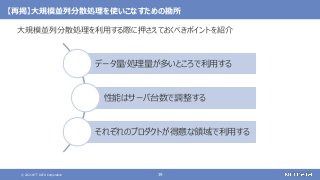 © 2021 NTT DATA Corporation 39
【再掲】大規模並列分散処理を使いこなすための勘所
大規模並列分散処理を利用する際に押さえておくべきポイントを紹介
データ量/処理量が多いところで利用する
性能はサーバ台数で調整する
それぞれのプロダクトが得意な領域で利用する
 
