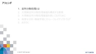 © 2021 NTT DATA Corporation 4
アジェンダ
1. 並列分散処理とは
2. 大規模並列分散処理基盤を構成する要素
3. 大規模並列分散処理基盤を使いこなすために
4. 高度な分析・機械学習とストレージレイヤソフトウェア
5. おわりに
 