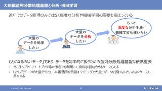 © 2021 NTT DATA Corporation 41
大規模並列分散処理基盤と分析・機械学習
近年ではデータ処理のみではなく高度な分析や機械学習の需要も高まっている
もとになるのは「データ」であり、データを効率的に扱うための並列分散処理基盤は依然重要
• ラップトップPCでノートブック等の仕組みを利用して機械学習を始めるケースもある
• しかし元データが大量だったり、 本番適用を目指すタイミングで大量のデータを扱わないといけないケースも
多々ある
もっと
高度な分析手法/
機械学習も使いたい
大量の
データを分析
したい
大量の
データを処理
したい
 
