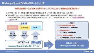 © 2021 NTT DATA Corporation 58
● NTTデータのサーバ構築・運用の実績から得られた知見・ノウハウをもとに展開するサービスです。
● 各プロダクトのソースコード解析まで可能な専門技術チームが、個別の事象だけではなく、多数のシステムから
年間数百件の問い合わせに対応し蓄積した独自ノウハウと、コミュニティの動向を踏まえた上での最適な解決策を
ご提供します。
お客様
NTTデータ
トラブル！ 仕様調査
トラブル
対応依頼
技術
問合せ
解決！
回答
開発コミュニティ
(Hadoop/Spark/Kafkaなど)
フィード
バック
メリット
トラブル発生時の費用軽減
調査品質の向上、時間の短縮
トラブル発生の抑止
アセスメント、技術情報提供
安心して長く使える基盤
パッチ情報提供、コミュニティへの反映
専門
技術者チーム
Hadoop/Spark/Kafkaサポートサービス
専門技術者チームが導入後もサポートし、システムに安心・信頼を提供し続けます
Hadoop/Spark/Kafkaサポートチーム
 