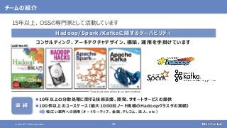 © 2021 NTT DATA Corporation 59
チームの紹介
Hadoop/Spark/Kafkaに関するケーパビリティ
コンサルティング、アーキテクチャデザイン、構築、運用を手掛けています
These books were written by our team members.
【出版物の例】
実 績
10年以上の分散処理に関する技術支援、開発、サポートサービスの提供
100件以上のユースケース
（最大1000台ノード規模のHadoopクラスタの実績）
幅広い業界への適用
（オートモーティブ、金融、テレコム、法人、etc）
15年以上、OSSの専門家として活動しています
 