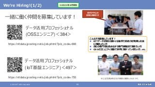 © 2021 NTT DATA Corporation 61
We‘re Hiring!(1/2)
https://nttdata.jposting.net/u/job.phtml?job_code=666
一緒に働く仲間を募集しています！
データ活用プロフェッショナル
(OSSエンジニア)＜384＞
こんな方を募集しています！
 NTTデータが関わる様々な案件で技術力を発揮し社会
に貢献したい方
 自らの専門性も高めながら専門家集団で働きたい方
 OSSのコミュニティ活動で世界と繋がっていきたい方、etc.
若手が中心の
活発な職場です
https://nttdata.jposting.net/u/job.phtml?job_code=755
※2021年6月現在
データ活用プロフェッショナル
(IoT基盤エンジニア)＜497＞
※上記写真2枚はコロナ禍前に撮影したものです。
 