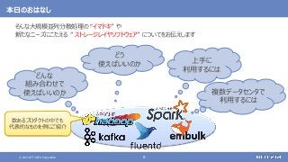 © 2021 NTT DATA Corporation 8
本日のおはなし
そんな大規模並列分散処理の “イマドキ” や
新たなニーズにこたえる ” ストレージレイヤソフトウェア” についてをお伝えします
どんな
組み合わせで
使えばいいのか
どう
使えばいいのか 上手に
利用するには
数あるプロダクトの中でも
代表的なものを例にご紹介
複数データセンタで
利用するには
 