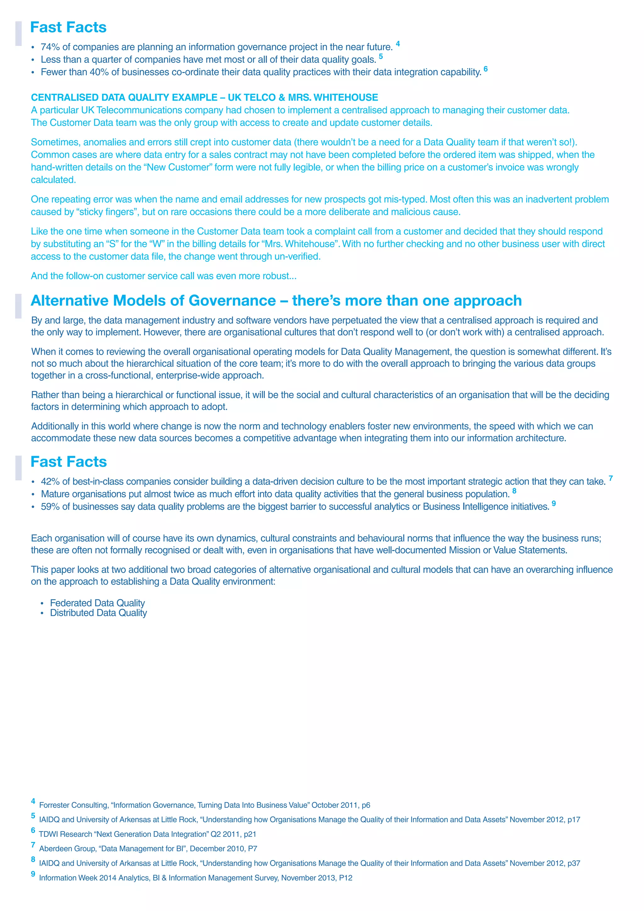 4 Forrester Consulting, “Information Governance, Turning Data Into Business Value” October 2011, p6
5 IAIDQ and University of Arkensas at Little Rock, “Understanding how Organisations Manage the Quality of their Information and Data Assets” November 2012, p17
6
TDWI Research “Next Generation Data Integration” Q2 2011, p21
7 Aberdeen Group, “Data Management for BI”, December 2010, P7
8
IAIDQ and University of Arkansas at Little Rock, “Understanding how Organisations Manage the Quality of their Information and Data Assets” November 2012, p37
9
Information Week 2014 Analytics, BI & Information Management Survey, November 2013, P12
CENTRALISED DATA QUALITY EXAMPLE – UK TELCO & MRS. WHITEHOUSE
A particular UK Telecommunications company had chosen to implement a centralised approach to managing their customer data.
The Customer Data team was the only group with access to create and update customer details.
Sometimes, anomalies and errors still crept into customer data (there wouldn’t be a need for a Data Quality team if that weren’t so!).
Common cases are where data entry for a sales contract may not have been completed before the ordered item was shipped, when the
hand-written details on the “New Customer” form were not fully legible, or when the billing price on a customer’s invoice was wrongly
calculated.
One repeating error was when the name and email addresses for new prospects got mis-typed. Most often this was an inadvertent problem
caused by “sticky fingers”, but on rare occasions there could be a more deliberate and malicious cause.
Like the one time when someone in the Customer Data team took a complaint call from a customer and decided that they should respond
by substituting an “S” for the “W” in the billing details for “Mrs.Whitehouse”.With no further checking and no other business user with direct
access to the customer data file, the change went through un-verified.
And the follow-on customer service call was even more robust...
By and large, the data management industry and software vendors have perpetuated the view that a centralised approach is required and
the only way to implement. However, there are organisational cultures that don’t respond well to (or don’t work with) a centralised approach.
When it comes to reviewing the overall organisational operating models for Data Quality Management, the question is somewhat different. It’s
not so much about the hierarchical situation of the core team; it’s more to do with the overall approach to bringing the various data groups
together in a cross-functional, enterprise-wide approach.
Rather than being a hierarchical or functional issue, it will be the social and cultural characteristics of an organisation that will be the deciding
factors in determining which approach to adopt.
Additionally in this world where change is now the norm and technology enablers foster new environments, the speed with which we can
accommodate these new data sources becomes a competitive advantage when integrating them into our information architecture.
Alternative Models of Governance – there’s more than one approach
ź 74% of companies are planning an information governance project in the near future. 4
ź Less than a quarter of companies have met most or all of their data quality goals. 5
ź Fewer than 40% of businesses co-ordinate their data quality practices with their data integration capability. 6
Fast Facts
ź 42% of best-in-class companies consider building a data-driven decision culture to be the most important strategic action that they can take. 7
ź Mature organisations put almost twice as much effort into data quality activities that the general business population. 8
ź 59% of businesses say data quality problems are the biggest barrier to successful analytics or Business Intelligence initiatives. 9
Fast Facts
Each organisation will of course have its own dynamics, cultural constraints and behavioural norms that influence the way the business runs;
these are often not formally recognised or dealt with, even in organisations that have well-documented Mission or Value Statements.
This paper looks at two additional two broad categories of alternative organisational and cultural models that can have an overarching influence
on the approach to establishing a Data Quality environment:
ź Federated Data Quality
ź Distributed Data Quality
 