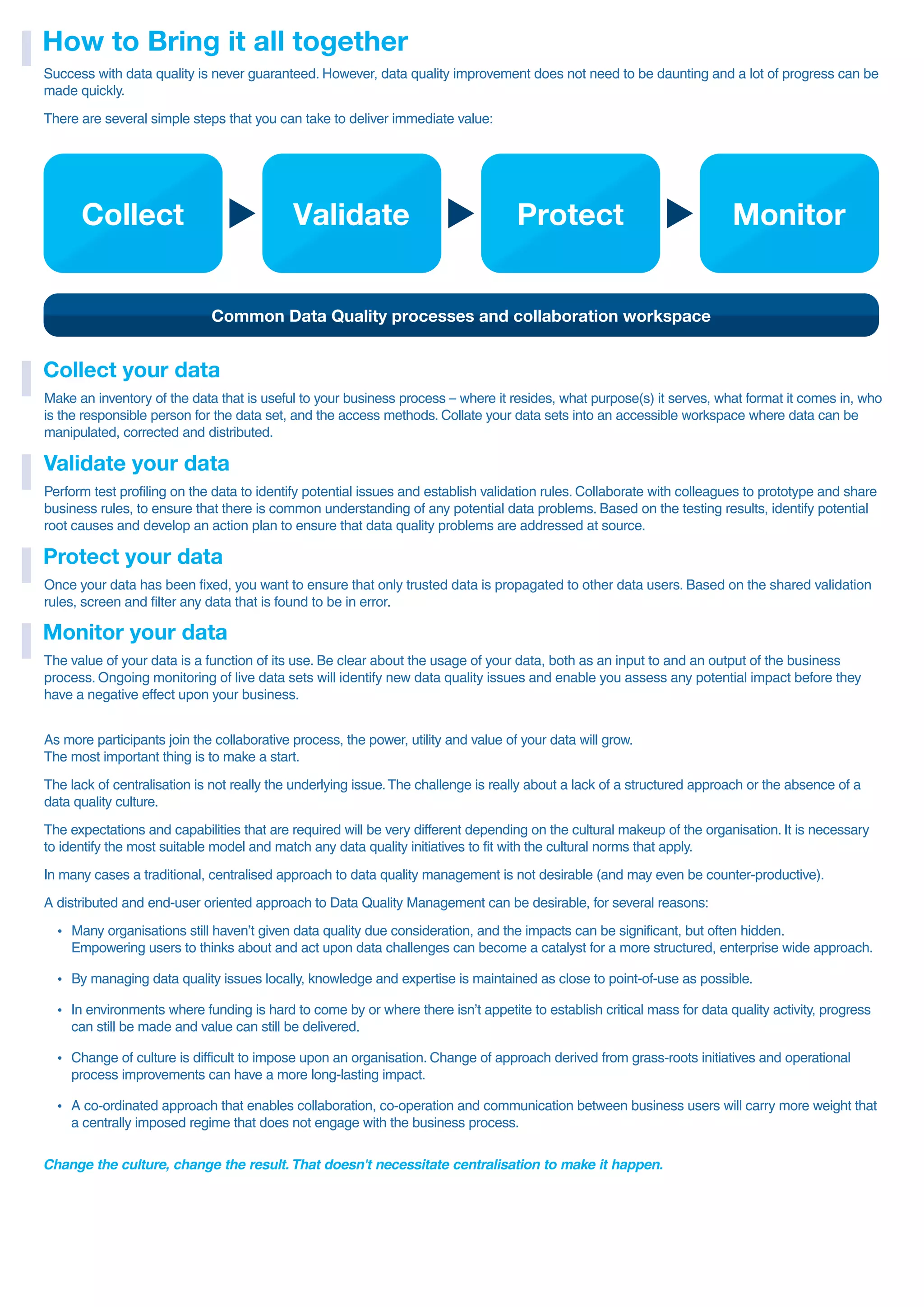 Success with data quality is never guaranteed. However, data quality improvement does not need to be daunting and a lot of progress can be
made quickly.
There are several simple steps that you can take to deliver immediate value:
How to Bring it all together
Collect
Common Data Quality processes and collaboration workspace
Validate Protect Monitor
Make an inventory of the data that is useful to your business process – where it resides, what purpose(s) it serves, what format it comes in, who
is the responsible person for the data set, and the access methods. Collate your data sets into an accessible workspace where data can be
manipulated, corrected and distributed.
Collect your data
Perform test profiling on the data to identify potential issues and establish validation rules. Collaborate with colleagues to prototype and share
business rules, to ensure that there is common understanding of any potential data problems. Based on the testing results, identify potential
root causes and develop an action plan to ensure that data quality problems are addressed at source.
Validate your data
Once your data has been fixed, you want to ensure that only trusted data is propagated to other data users. Based on the shared validation
rules, screen and filter any data that is found to be in error.
Protect your data
The value of your data is a function of its use. Be clear about the usage of your data, both as an input to and an output of the business
process. Ongoing monitoring of live data sets will identify new data quality issues and enable you assess any potential impact before they
have a negative effect upon your business.
Monitor your data
As more participants join the collaborative process, the power, utility and value of your data will grow.
The most important thing is to make a start.
The lack of centralisation is not really the underlying issue.The challenge is really about a lack of a structured approach or the absence of a
data quality culture.
The expectations and capabilities that are required will be very different depending on the cultural makeup of the organisation. It is necessary
to identify the most suitable model and match any data quality initiatives to fit with the cultural norms that apply.
In many cases a traditional, centralised approach to data quality management is not desirable (and may even be counter-productive).
A distributed and end-user oriented approach to Data Quality Management can be desirable, for several reasons:
ź Many organisations still haven’t given data quality due consideration, and the impacts can be significant, but often hidden.
Empowering users to thinks about and act upon data challenges can become a catalyst for a more structured, enterprise wide approach.
ź By managing data quality issues locally, knowledge and expertise is maintained as close to point-of-use as possible.
ź In environments where funding is hard to come by or where there isn’t appetite to establish critical mass for data quality activity, progress
can still be made and value can still be delivered.
ź Change of culture is difficult to impose upon an organisation. Change of approach derived from grass-roots initiatives and operational
process improvements can have a more long-lasting impact.
ź A co-ordinated approach that enables collaboration, co-operation and communication between business users will carry more weight that
a centrally imposed regime that does not engage with the business process.
Change the culture, change the result. That doesn't necessitate centralisation to make it happen.
 