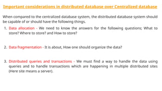 Important considerations in distributed database over Centralized database
When compared to the centralized database system, the distributed database system should
be capable of or should have the following things.
1. Data allocation - We need to know the answers for the following questions; What to
store? Where to store? and How to store?
2. Data fragmentation - It is about, How one should organize the data?
3. Distributed queries and transactions - We must find a way to handle the data using
queries and to handle transactions which are happening in multiple distributed sites
(Here site means a server).
 