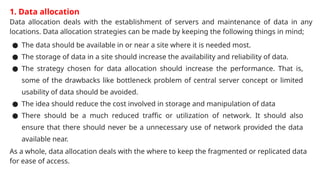1. Data allocation
Data allocation deals with the establishment of servers and maintenance of data in any
locations. Data allocation strategies can be made by keeping the following things in mind;
● The data should be available in or near a site where it is needed most.
● The storage of data in a site should increase the availability and reliability of data.
● The strategy chosen for data allocation should increase the performance. That is,
some of the drawbacks like bottleneck problem of central server concept or limited
usability of data should be avoided.
● The idea should reduce the cost involved in storage and manipulation of data
● There should be a much reduced traffic or utilization of network. It should also
ensure that there should never be a unnecessary use of network provided the data
available near.
As a whole, data allocation deals with the where to keep the fragmented or replicated data
for ease of access.
 