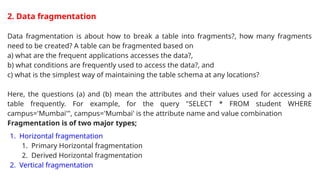 2. Data fragmentation
Data fragmentation is about how to break a table into fragments?, how many fragments
need to be created? A table can be fragmented based on
a) what are the frequent applications accesses the data?,
b) what conditions are frequently used to access the data?, and
c) what is the simplest way of maintaining the table schema at any locations?
Here, the questions (a) and (b) mean the attributes and their values used for accessing a
table frequently. For example, for the query "SELECT * FROM student WHERE
campus='Mumbai'", campus='Mumbai' is the attribute name and value combination
Fragmentation is of two major types;
1. Horizontal fragmentation
1. Primary Horizontal fragmentation
2. Derived Horizontal fragmentation
2. Vertical fragmentation
 