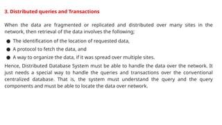 3. Distributed queries and Transactions
When the data are fragmented or replicated and distributed over many sites in the
network, then retrieval of the data involves the following;
● The identification of the location of requested data,
● A protocol to fetch the data, and
● A way to organize the data, if it was spread over multiple sites.
Hence, Distributed Database System must be able to handle the data over the network. It
just needs a special way to handle the queries and transactions over the conventional
centralized database. That is, the system must understand the query and the query
components and must be able to locate the data over network.
 