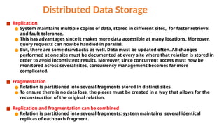 Distributed Data Storage
■ Replication
● System maintains multiple copies of data, stored in different sites, for faster retrieval
and fault tolerance.
● This has advantages since it makes more data accessible at many locations. Moreover,
query requests can now be handled in parallel.
● But, there are some drawbacks as well. Data must be updated often. All changes
performed at one site must be documented at every site where that relation is stored in
order to avoid inconsistent results. Moreover, since concurrent access must now be
monitored across several sites, concurrency management becomes far more
complicated.
■ Fragmentation
● Relation is partitioned into several fragments stored in distinct sites
● To ensure there is no data loss, the pieces must be created in a way that allows for the
reconstruction of the original relation.
■ Replication and fragmentation can be combined
● Relation is partitioned into several fragments: system maintains several identical
replicas of each such fragment.
 