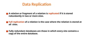 Data Replication
■ A relation or fragment of a relation is replicated if it is stored
redundantly in two or more sites.
■ Full replication of a relation is the case where the relation is stored at
all sites.
■ Fully redundant databases are those in which every site contains a
copy of the entire database.
 
