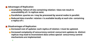 ■ Advantages of Replication
● Availability: failure of site containing relation r does not result in
unavailability of r is replicas exist.
● Parallelism: queries on r may be processed by several nodes in parallel.
● Reduced data transfer: relation r is available locally at each site containing
a replica of r.
■ Disadvantages of Replication
● Increased cost of updates: each replica of relation r must be updated.
● Increased complexity of concurrency control: concurrent updates to distinct
replicas may lead to inconsistent data unless special concurrency control
mechanisms are implemented.

 