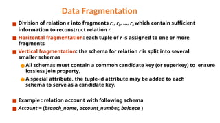 Data Fragmentation
■ Division of relation r into fragments r1, r2, …, rn which contain sufficient
information to reconstruct relation r.
■ Horizontal fragmentation: each tuple of r is assigned to one or more
fragments
■ Vertical fragmentation: the schema for relation r is split into several
smaller schemas
● All schemas must contain a common candidate key (or superkey) to ensure
lossless join property.
● A special attribute, the tuple-id attribute may be added to each
schema to serve as a candidate key.
■ Example : relation account with following schema
■ Account = (branch_name, account_number, balance )
 