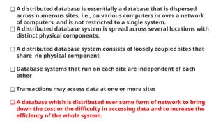 ❑ A distributed database is essentially a database that is dispersed
across numerous sites, i.e., on various computers or over a network
of computers, and is not restricted to a single system.
❑ A distributed database system is spread across several locations with
distinct physical components.
❑ A distributed database system consists of loosely coupled sites that
share no physical component
❑ Database systems that run on each site are independent of each
other
❑ Transactions may access data at one or more sites
❑ A database which is distributed over some form of network to bring
down the cost or the difficulty in accessing data and to increase the
efficiency of the whole system.
 