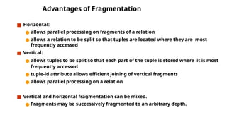 Advantages of Fragmentation
■ Horizontal:
● allows parallel processing on fragments of a relation
● allows a relation to be split so that tuples are located where they are most
frequently accessed
■ Vertical:
● allows tuples to be split so that each part of the tuple is stored where it is most
frequently accessed
● tuple-id attribute allows efficient joining of vertical fragments
● allows parallel processing on a relation
■ Vertical and horizontal fragmentation can be mixed.
● Fragments may be successively fragmented to an arbitrary depth.
 